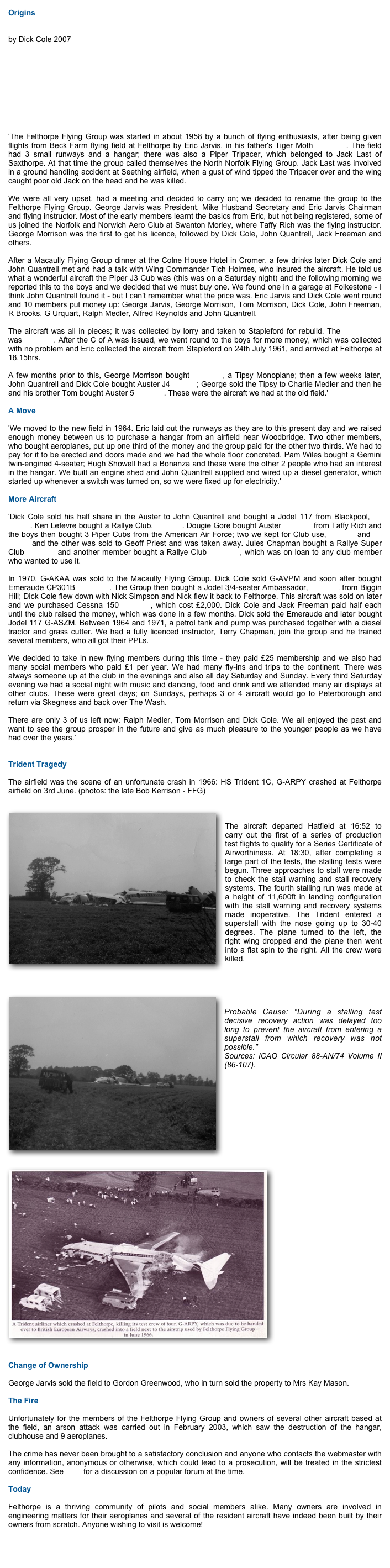 Origins 
by Dick Cole 2007




 'The Felthorpe Flying Group was started in about 1958 by a bunch of flying enthusiasts, after being given flights from Beck Farm flying field at Felthorpe by Eric Jarvis, in his father's Tiger Moth G-ANFM. The field had 3 small runways and a hangar; there was also a Piper Tripacer, which belonged to Jack Last of Saxthorpe. At that time the group called themselves the North Norfolk Flying Group. Jack Last was involved in a ground handling accident at Seething airfield, when a gust of wind tipped the Tripacer over and the wing caught poor old Jack on the head and he was killed.  We were all very upset, had a meeting and decided to carry on; we decided to rename the group to the Felthorpe Flying Group. George Jarvis was President, Mike Husband Secretary and Eric Jarvis Chairman and flying instructor. Most of the early members learnt the basics from Eric, but not being registered, some of us joined the Norfolk and Norwich Aero Club at Swanton Morley, where Taffy Rich was the flying instructor. George Morrison was the first to get his licence, followed by Dick Cole, John Quantrell, Jack Freeman and others.  After a Macaully Flying Group dinner at the Colne House Hotel in Cromer, a few drinks later Dick Cole and John Quantrell met and had a talk with Wing Commander Tich Holmes, who insured the aircraft. He told us what a wonderful aircraft the Piper J3 Cub was (this was on a Saturday night) and the following morning we reported this to the boys and we decided that we must buy one. We found one in a garage at Folkestone - I think John Quantrell found it - but I can't remember what the price was. Eric Jarvis and Dick Cole went round and 10 members put money up: George Jarvis, George Morrison, Tom Morrison, Dick Cole, John Freeman, R Brooks, G Urquart, Ralph Medler, Alfred Reynolds and John Quantrell.  The aircraft was all in pieces; it was collected by lorry and taken to Stapleford for rebuild. The registration was G-AKAA. After the C of A was issued, we went round to the boys for more money, which was collected with no problem and Eric collected the aircraft from Stapleford on 24th July 1961, and arrived at Felthorpe at 18.15hrs.  A few months prior to this, George Morrison bought G-AFWT, a Tipsy Monoplane; then a few weeks later, John Quantrell and Dick Cole bought Auster J4 G-AIJT; George sold the Tipsy to Charlie Medler and then he and his brother Tom bought Auster 5 G-AJVT. These were the aircraft we had at the old field.'  A Move  'We moved to the new field in 1964. Eric laid out the runways as they are to this present day and we raised enough money between us to purchase a hangar from an airfield near Woodbridge. Two other members, who bought aeroplanes, put up one third of the money and the group paid for the other two thirds. We had to pay for it to be erected and doors made and we had the whole floor concreted. Pam Wiles bought a Gemini twin-engined 4-seater; Hugh Showell had a Bonanza and these were the other 2 people who had an interest in the hangar. We built an engine shed and John Quantrell supplied and wired up a diesel generator, which started up whenever a switch was turned on, so we were fixed up for electricity.'  More Aircraft  'Dick Cole sold his half share in the Auster to John Quantrell and bought a Jodel 117 from Blackpool, G-AVPM. Ken Lefevre bought a Rallye Club, G-AVIN. Dougie Gore bought Auster G-AJEB from Taffy Rich and the boys then bought 3 Piper Cubs from the American Air Force; two we kept for Club use, G-ATKI and G-ATZM and the other was sold to Geoff Priest and was taken away. Jules Chapman bought a Rallye Super Club G-ATST and another member bought a Rallye Club G-ATGG, which was on loan to any club member who wanted to use it.  In 1970, G-AKAA was sold to the Macaully Flying Group. Dick Cole sold G-AVPM and soon after bought Emeraude CP301B G-ASDW. The Group then bought a Jodel 3/4-seater Ambassador, G-ATHX from Biggin Hill; Dick Cole flew down with Nick Simpson and Nick flew it back to Felthorpe. This aircraft was sold on later and we purchased Cessna 150 G-ASZB, which cost £2,000. Dick Cole and Jack Freeman paid half each until the club raised the money, which was done in a few months. Dick sold the Emeraude and later bought Jodel 117 G-ASZM. Between 1964 and 1971, a petrol tank and pump was purchased together with a diesel tractor and grass cutter. We had a fully licenced instructor, Terry Chapman, join the group and he trained several members, who all got their PPLs.  We decided to take in new flying members during this time - they paid £25 membership and we also had many social members who paid £1 per year. We had many fly-ins and trips to the continent. There was always someone up at the club in the evenings and also all day Saturday and Sunday. Every third Saturday evening we had a social night with music and dancing, food and drink and we attended many air displays at other clubs. These were great days; on Sundays, perhaps 3 or 4 aircraft would go to Peterborough and return via Skegness and back over The Wash.   There are only 3 of us left now: Ralph Medler, Tom Morrison and Dick Cole. We all enjoyed the past and want to see the group prosper in the future and give as much pleasure to the younger people as we have had over the years.'  
Trident Tragedy
The airfield was the scene of an unfortunate crash in 1966: HS Trident 1C, G-ARPY crashed at Felthorpe airfield on 3rd June. (photos: the late Bob Kerrison - FFG)
￼
The aircraft departed Hatfield at 16:52 to carry out the first of a series of production test flights to qualify for a Series Certificate of Airworthiness. At 18:30, after completing a large part of the tests, the stalling tests were begun. Three approaches to stall were made to check the stall warning and stall recovery systems. The fourth stalling run was made at a height of 11,600ft in landing configuration with the stall warning and recovery systems made inoperative. The Trident entered a superstall with the nose going up to 30-40 degrees. The plane turned to the left, the right wing dropped and the plane then went into a flat spin to the right. All the crew were killed.

￼
Probable Cause: "During a stalling test decisive recovery action was delayed too long to prevent the aircraft from entering a superstall from which recovery was not possible." Sources: ICAO Circular 88-AN/74 Volume II (86-107).





￼










Change of Ownership
George Jarvis sold the field to Gordon Greenwood, who in turn sold the property to Mrs Kay Mason.
The Fire
Unfortunately for the members of the Felthorpe Flying Group and owners of several other aircraft based at the field, an arson attack was carried out in February 2003, which saw the destruction of the hangar, clubhouse and 9 aeroplanes.
The crime has never been brought to a satisfactory conclusion and anyone who contacts the webmaster with any information, anonymous or otherwise, which could lead to a prosecution, will be treated in the strictest confidence. See here for a discussion on a popular forum at the time.
Today
Felthorpe is a thriving community of pilots and social members alike. Many owners are involved in engineering matters for their aeroplanes and several of the resident aircraft have indeed been built by their owners from scratch. Anyone wishing to visit is welcome!